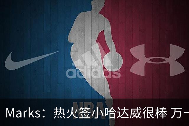 Marks：热火签小哈达威很棒 万一詹姆斯说给我600万我想回迈阿密